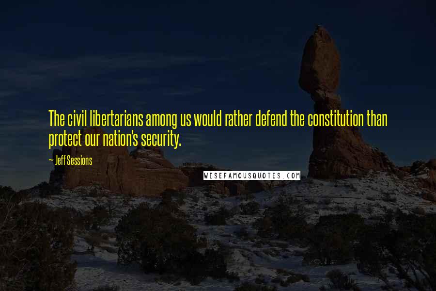 Jeff Sessions Quotes: The civil libertarians among us would rather defend the constitution than protect our nation's security.