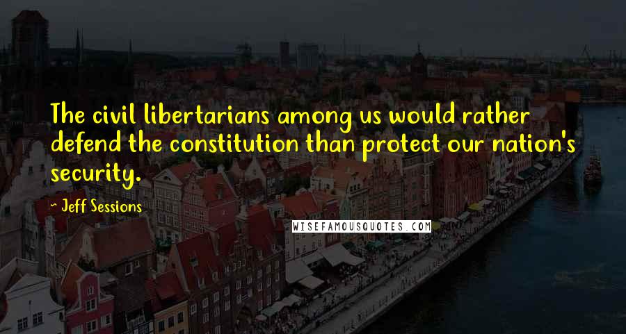 Jeff Sessions Quotes: The civil libertarians among us would rather defend the constitution than protect our nation's security.