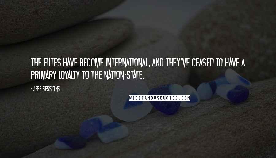 Jeff Sessions Quotes: The elites have become international, and they've ceased to have a primary loyalty to the nation-state.