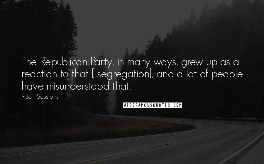 Jeff Sessions Quotes: The Republican Party, in many ways, grew up as a reaction to that [ segregation], and a lot of people have misunderstood that.