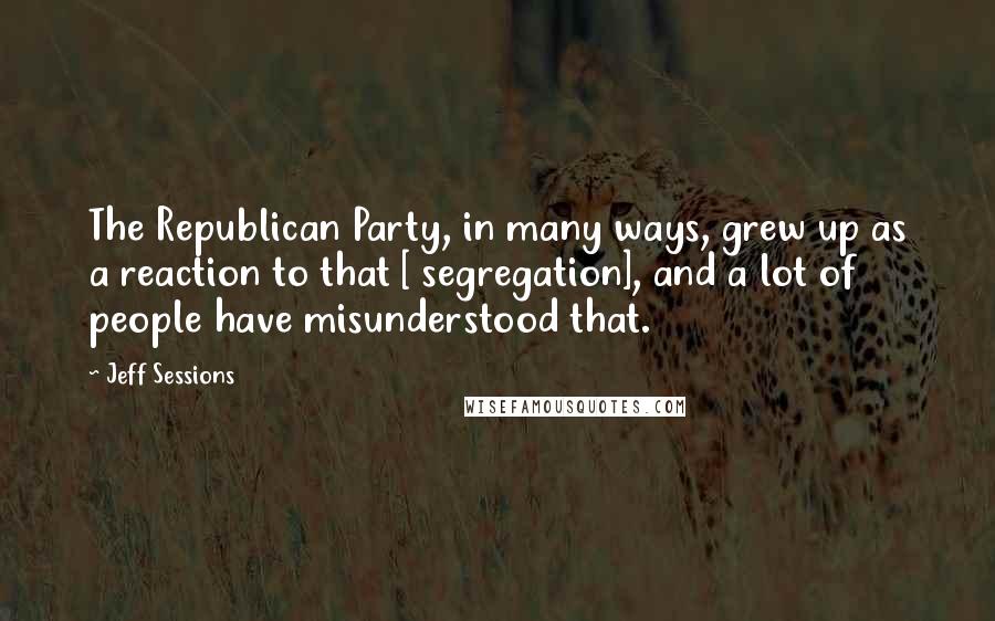 Jeff Sessions Quotes: The Republican Party, in many ways, grew up as a reaction to that [ segregation], and a lot of people have misunderstood that.