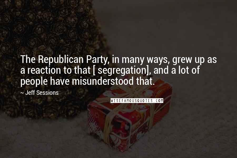 Jeff Sessions Quotes: The Republican Party, in many ways, grew up as a reaction to that [ segregation], and a lot of people have misunderstood that.