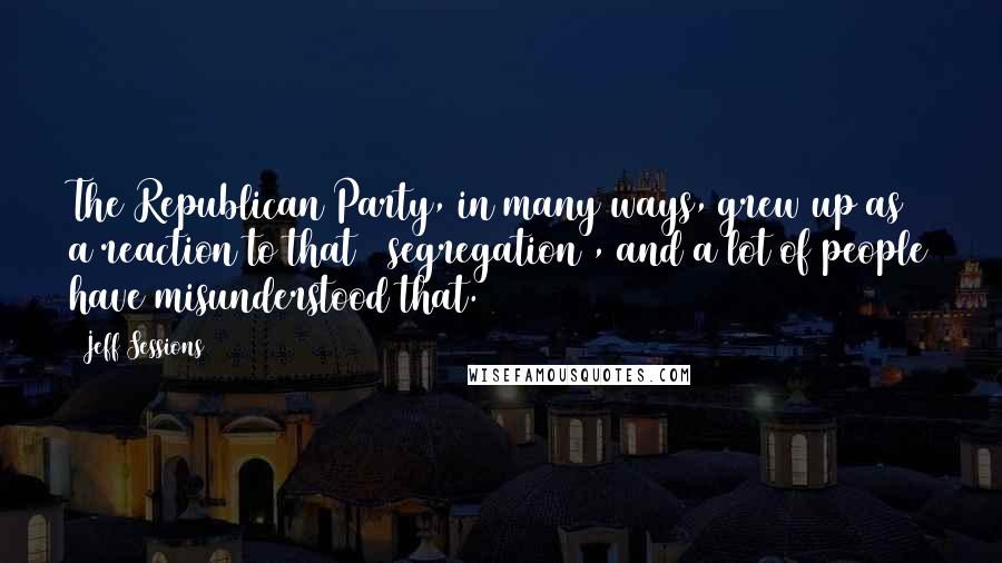 Jeff Sessions Quotes: The Republican Party, in many ways, grew up as a reaction to that [ segregation], and a lot of people have misunderstood that.