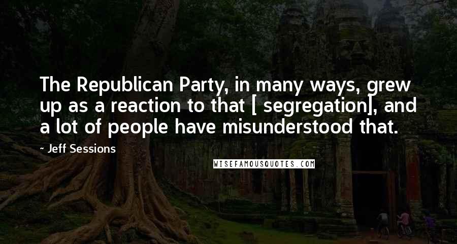 Jeff Sessions Quotes: The Republican Party, in many ways, grew up as a reaction to that [ segregation], and a lot of people have misunderstood that.