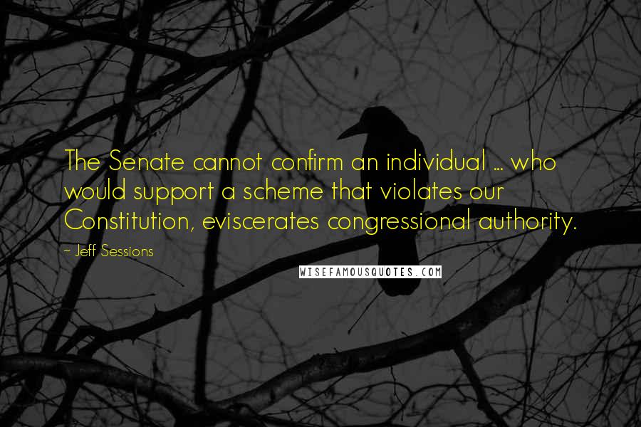 Jeff Sessions Quotes: The Senate cannot confirm an individual ... who would support a scheme that violates our Constitution, eviscerates congressional authority.