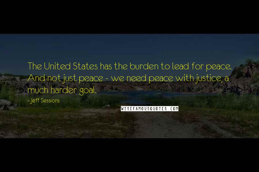 Jeff Sessions Quotes: The United States has the burden to lead for peace. And not just peace - we need peace with justice, a much harder goal.