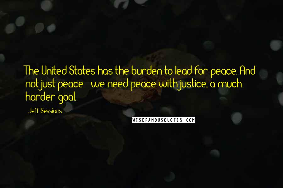 Jeff Sessions Quotes: The United States has the burden to lead for peace. And not just peace - we need peace with justice, a much harder goal.