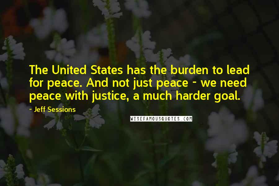 Jeff Sessions Quotes: The United States has the burden to lead for peace. And not just peace - we need peace with justice, a much harder goal.