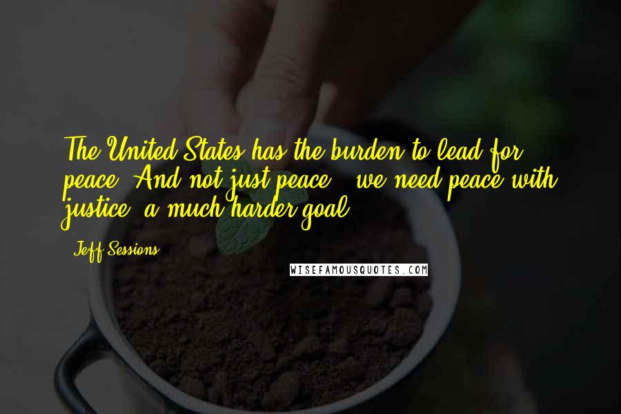 Jeff Sessions Quotes: The United States has the burden to lead for peace. And not just peace - we need peace with justice, a much harder goal.