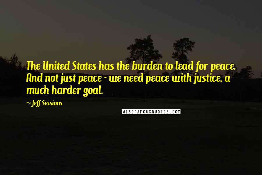 Jeff Sessions Quotes: The United States has the burden to lead for peace. And not just peace - we need peace with justice, a much harder goal.