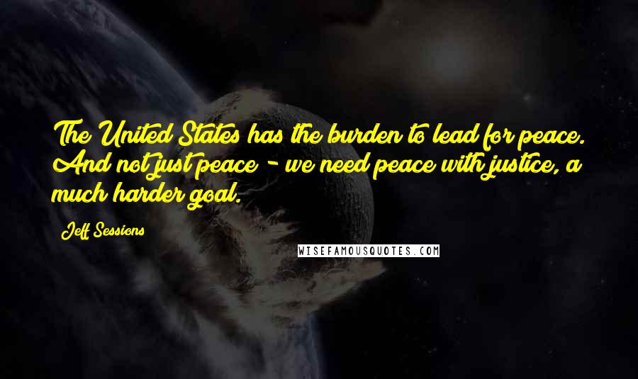 Jeff Sessions Quotes: The United States has the burden to lead for peace. And not just peace - we need peace with justice, a much harder goal.