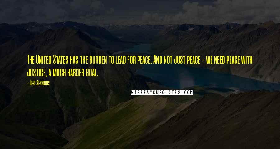 Jeff Sessions Quotes: The United States has the burden to lead for peace. And not just peace - we need peace with justice, a much harder goal.