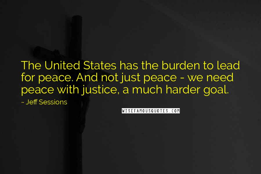 Jeff Sessions Quotes: The United States has the burden to lead for peace. And not just peace - we need peace with justice, a much harder goal.