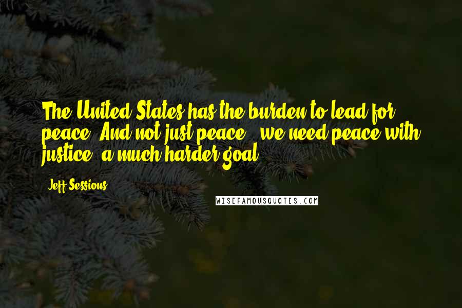 Jeff Sessions Quotes: The United States has the burden to lead for peace. And not just peace - we need peace with justice, a much harder goal.