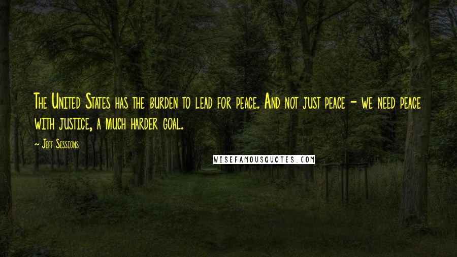 Jeff Sessions Quotes: The United States has the burden to lead for peace. And not just peace - we need peace with justice, a much harder goal.