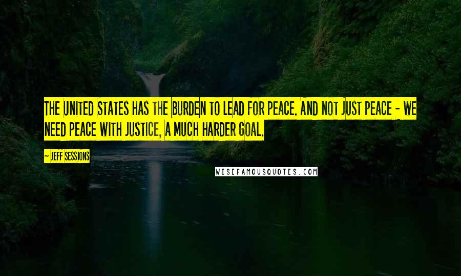 Jeff Sessions Quotes: The United States has the burden to lead for peace. And not just peace - we need peace with justice, a much harder goal.