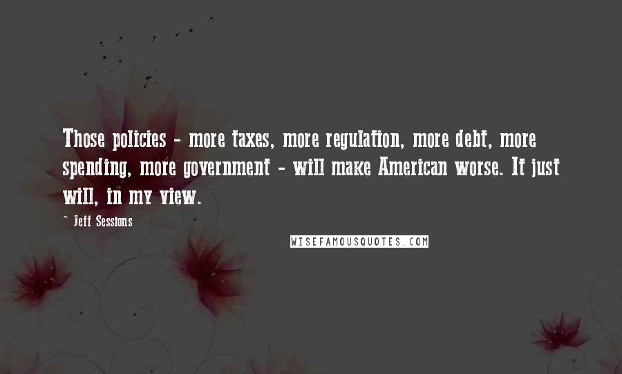 Jeff Sessions Quotes: Those policies - more taxes, more regulation, more debt, more spending, more government - will make American worse. It just will, in my view.