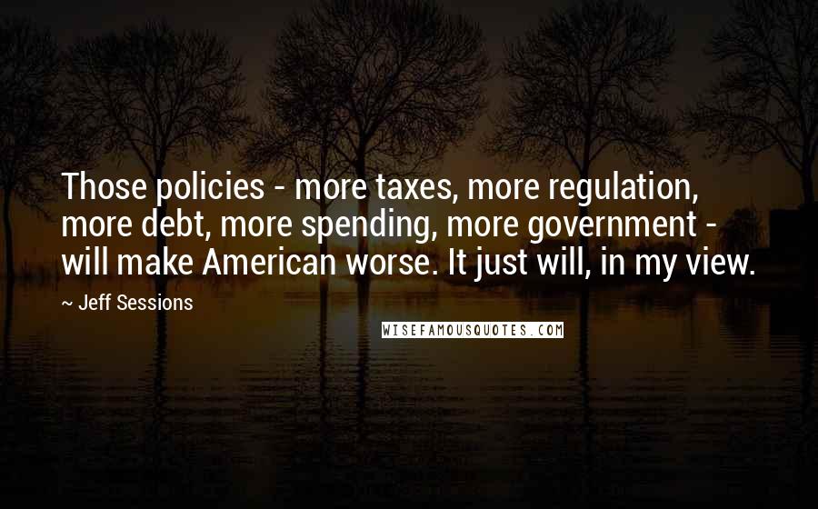 Jeff Sessions Quotes: Those policies - more taxes, more regulation, more debt, more spending, more government - will make American worse. It just will, in my view.