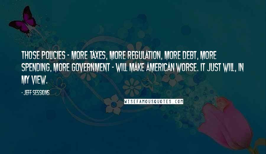 Jeff Sessions Quotes: Those policies - more taxes, more regulation, more debt, more spending, more government - will make American worse. It just will, in my view.