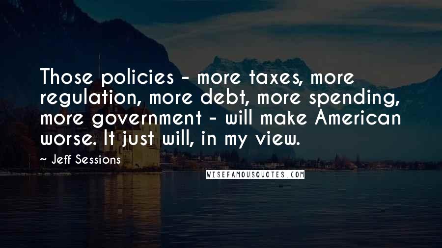 Jeff Sessions Quotes: Those policies - more taxes, more regulation, more debt, more spending, more government - will make American worse. It just will, in my view.