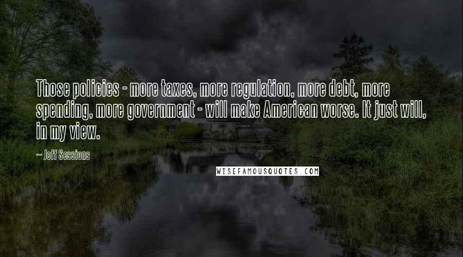 Jeff Sessions Quotes: Those policies - more taxes, more regulation, more debt, more spending, more government - will make American worse. It just will, in my view.