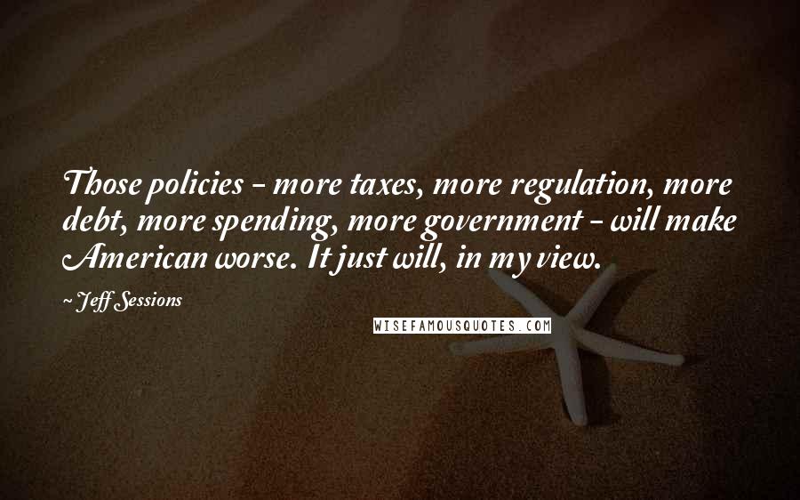 Jeff Sessions Quotes: Those policies - more taxes, more regulation, more debt, more spending, more government - will make American worse. It just will, in my view.