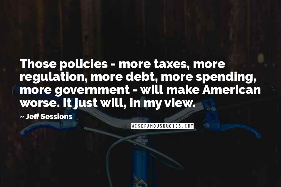 Jeff Sessions Quotes: Those policies - more taxes, more regulation, more debt, more spending, more government - will make American worse. It just will, in my view.