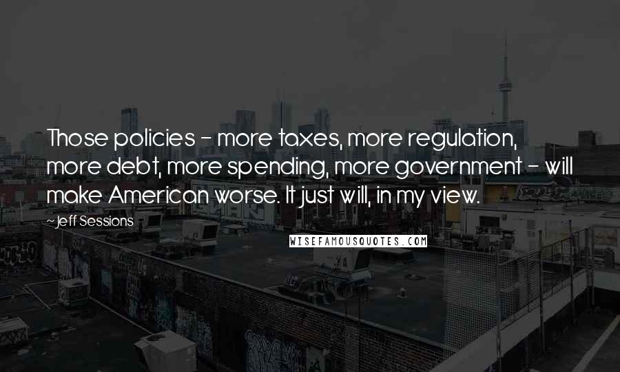 Jeff Sessions Quotes: Those policies - more taxes, more regulation, more debt, more spending, more government - will make American worse. It just will, in my view.