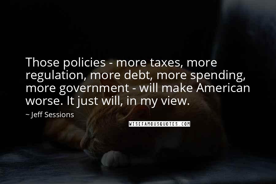 Jeff Sessions Quotes: Those policies - more taxes, more regulation, more debt, more spending, more government - will make American worse. It just will, in my view.