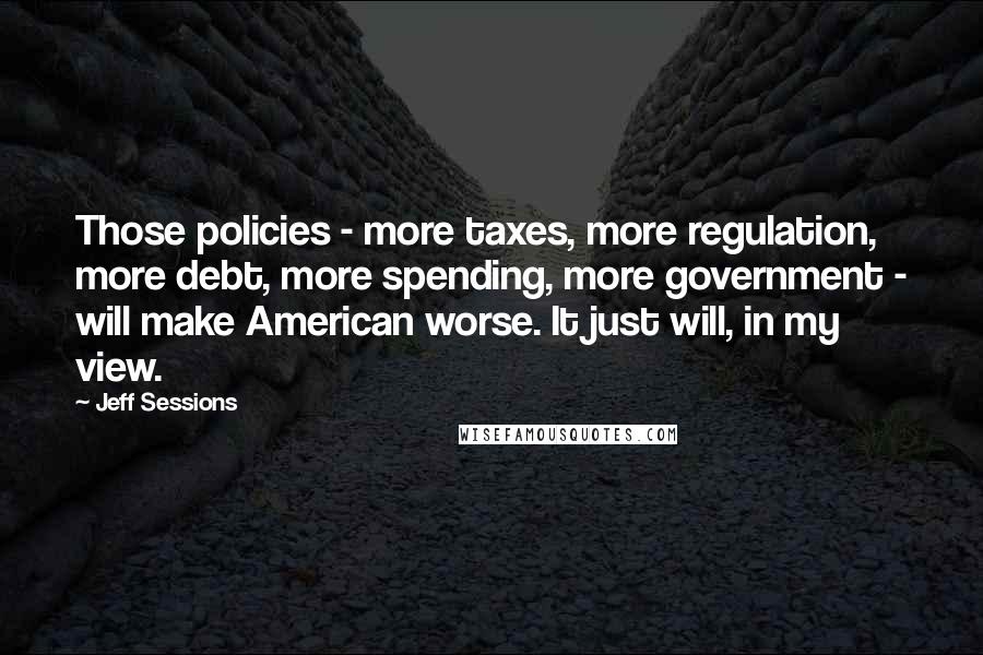 Jeff Sessions Quotes: Those policies - more taxes, more regulation, more debt, more spending, more government - will make American worse. It just will, in my view.