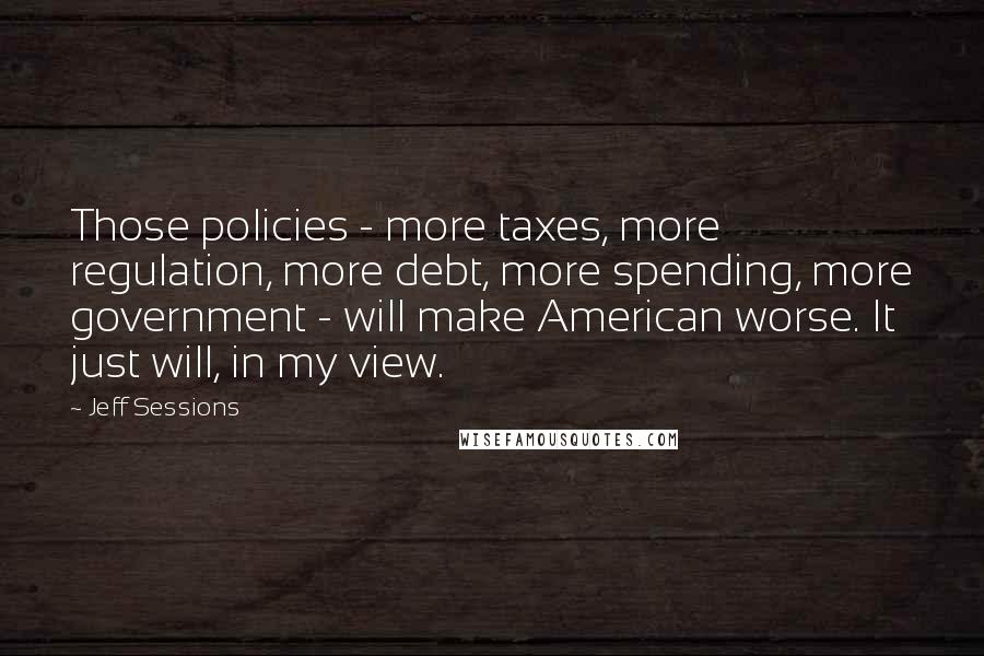 Jeff Sessions Quotes: Those policies - more taxes, more regulation, more debt, more spending, more government - will make American worse. It just will, in my view.