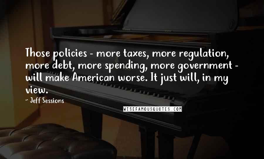 Jeff Sessions Quotes: Those policies - more taxes, more regulation, more debt, more spending, more government - will make American worse. It just will, in my view.