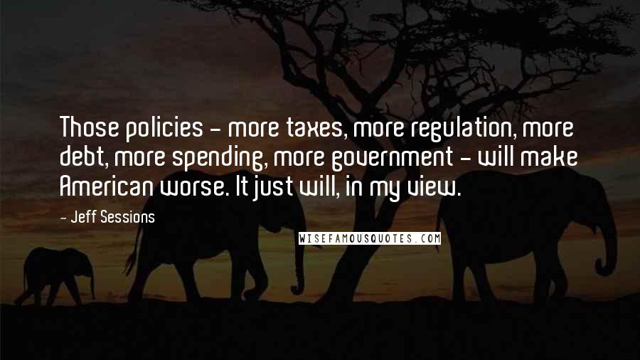 Jeff Sessions Quotes: Those policies - more taxes, more regulation, more debt, more spending, more government - will make American worse. It just will, in my view.