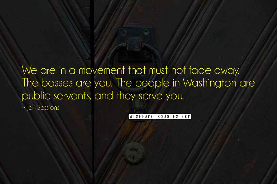 Jeff Sessions Quotes: We are in a movement that must not fade away. The bosses are you. The people in Washington are public servants, and they serve you.