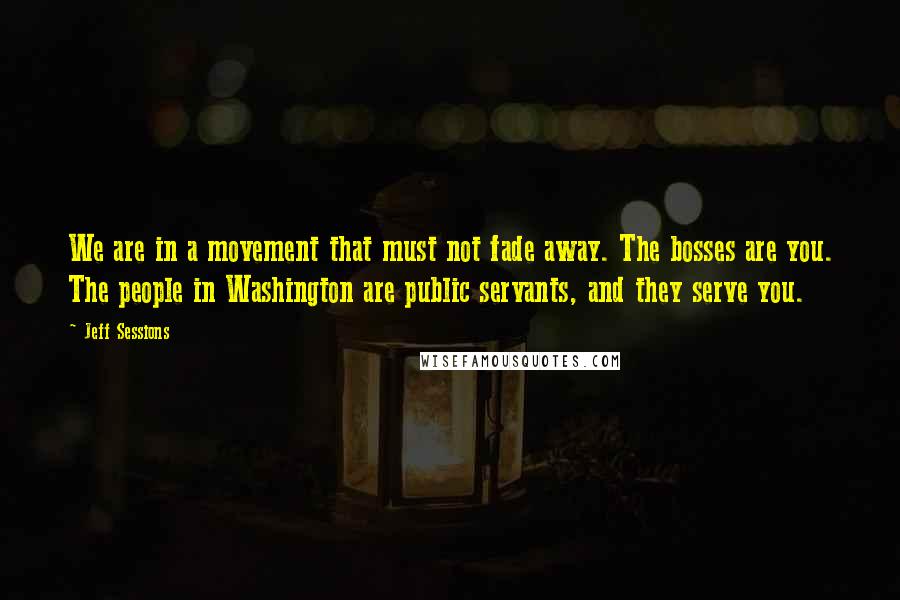 Jeff Sessions Quotes: We are in a movement that must not fade away. The bosses are you. The people in Washington are public servants, and they serve you.