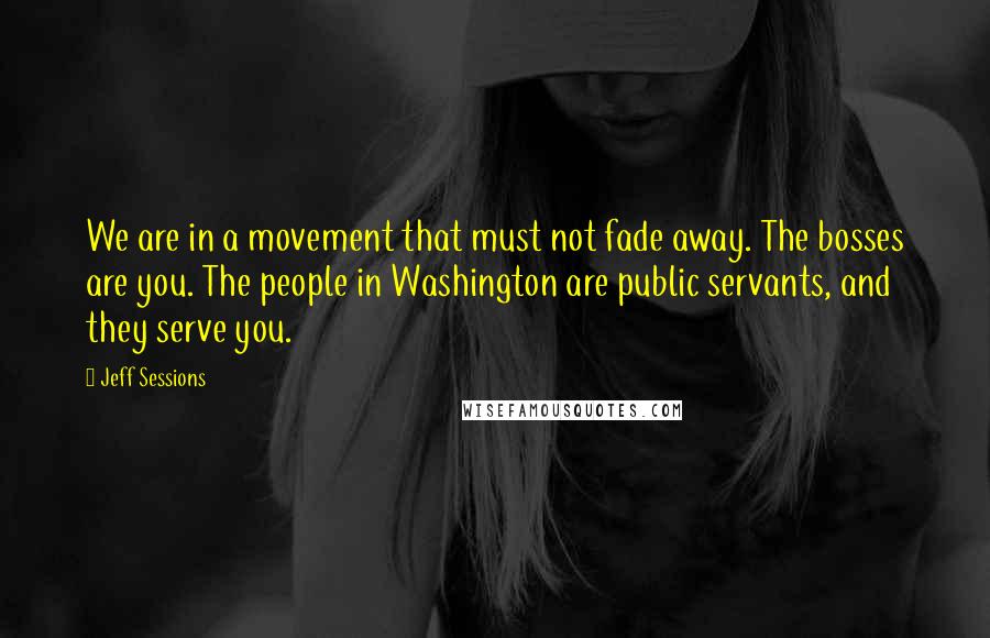 Jeff Sessions Quotes: We are in a movement that must not fade away. The bosses are you. The people in Washington are public servants, and they serve you.