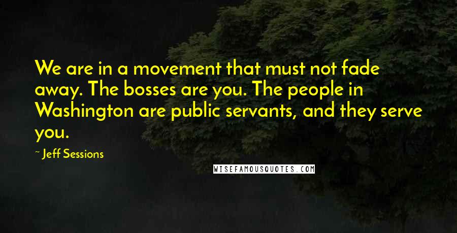 Jeff Sessions Quotes: We are in a movement that must not fade away. The bosses are you. The people in Washington are public servants, and they serve you.