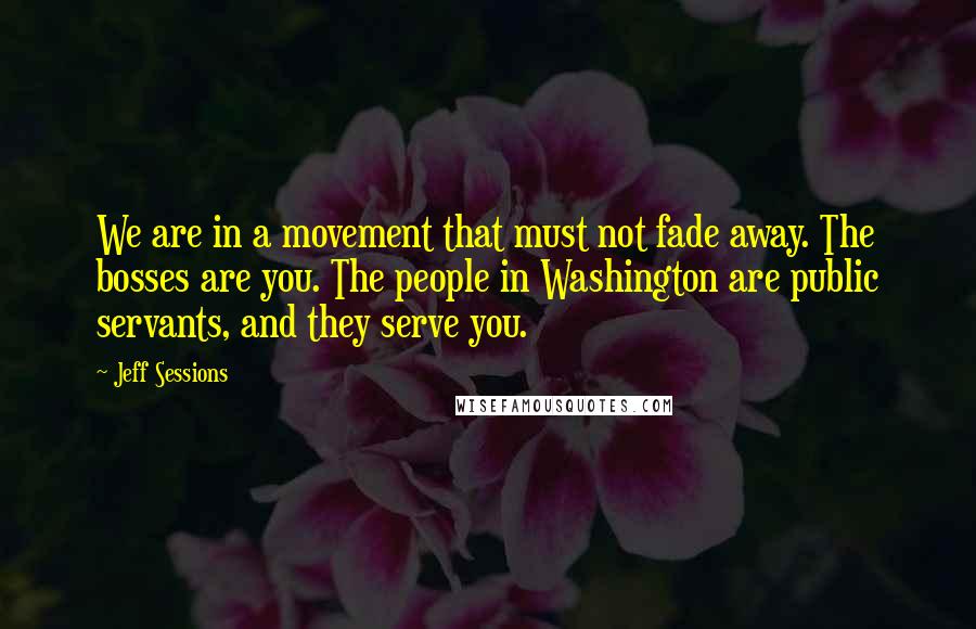 Jeff Sessions Quotes: We are in a movement that must not fade away. The bosses are you. The people in Washington are public servants, and they serve you.