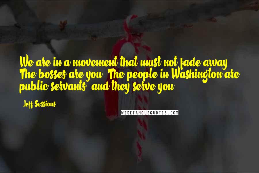Jeff Sessions Quotes: We are in a movement that must not fade away. The bosses are you. The people in Washington are public servants, and they serve you.