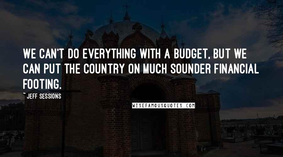 Jeff Sessions Quotes: We can't do everything with a budget, but we can put the country on much sounder financial footing.