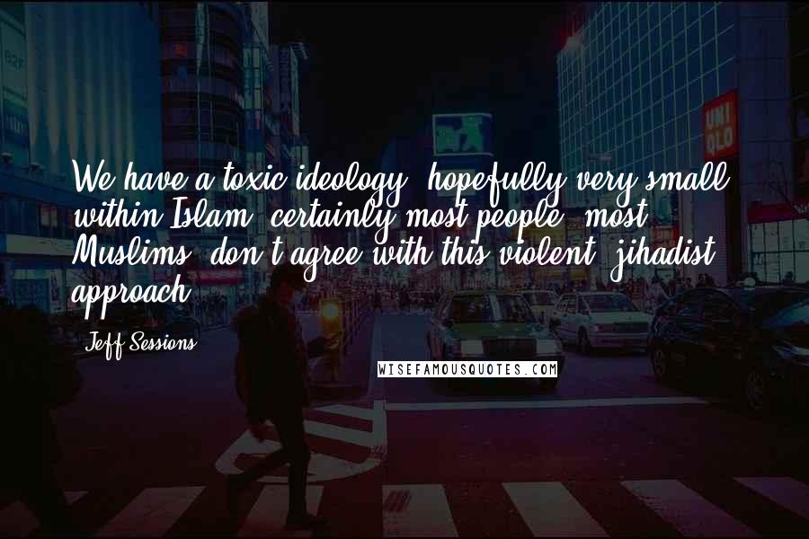 Jeff Sessions Quotes: We have a toxic ideology, hopefully very small, within Islam; certainly most people, most Muslims, don't agree with this violent, jihadist approach.