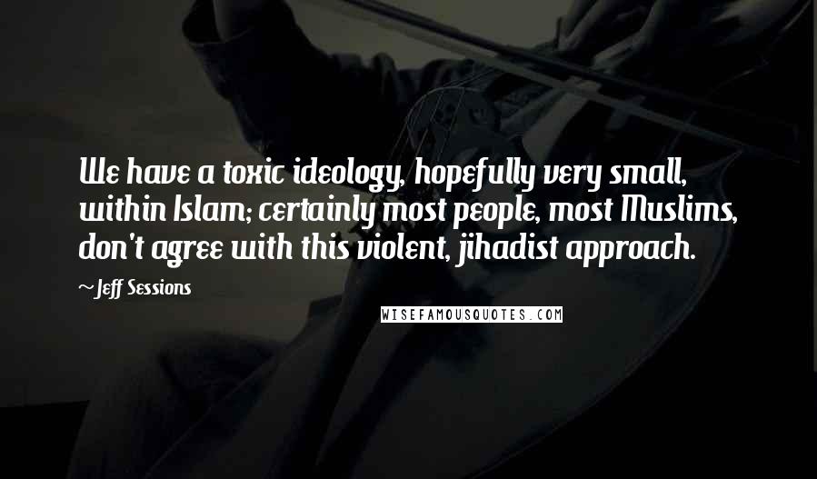 Jeff Sessions Quotes: We have a toxic ideology, hopefully very small, within Islam; certainly most people, most Muslims, don't agree with this violent, jihadist approach.