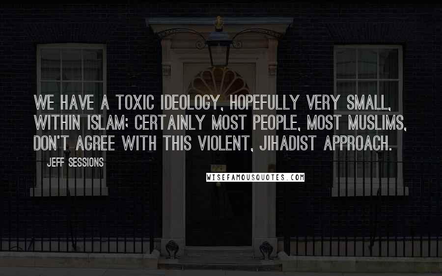 Jeff Sessions Quotes: We have a toxic ideology, hopefully very small, within Islam; certainly most people, most Muslims, don't agree with this violent, jihadist approach.