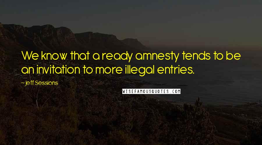 Jeff Sessions Quotes: We know that a ready amnesty tends to be an invitation to more illegal entries.