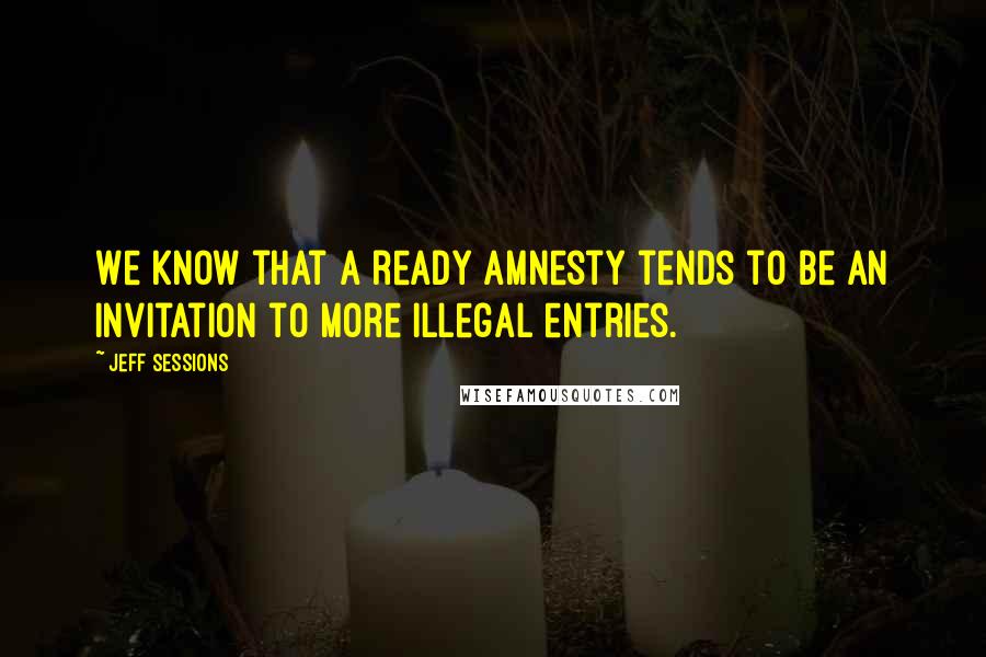 Jeff Sessions Quotes: We know that a ready amnesty tends to be an invitation to more illegal entries.