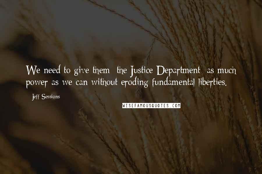 Jeff Sessions Quotes: We need to give them [the Justice Department] as much power as we can without eroding fundamental liberties.