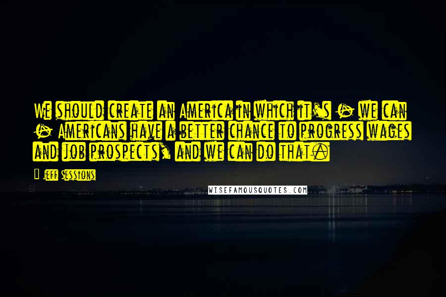 Jeff Sessions Quotes: We should create an America in which it's - we can - Americans have a better chance to progress wages and job prospects, and we can do that.
