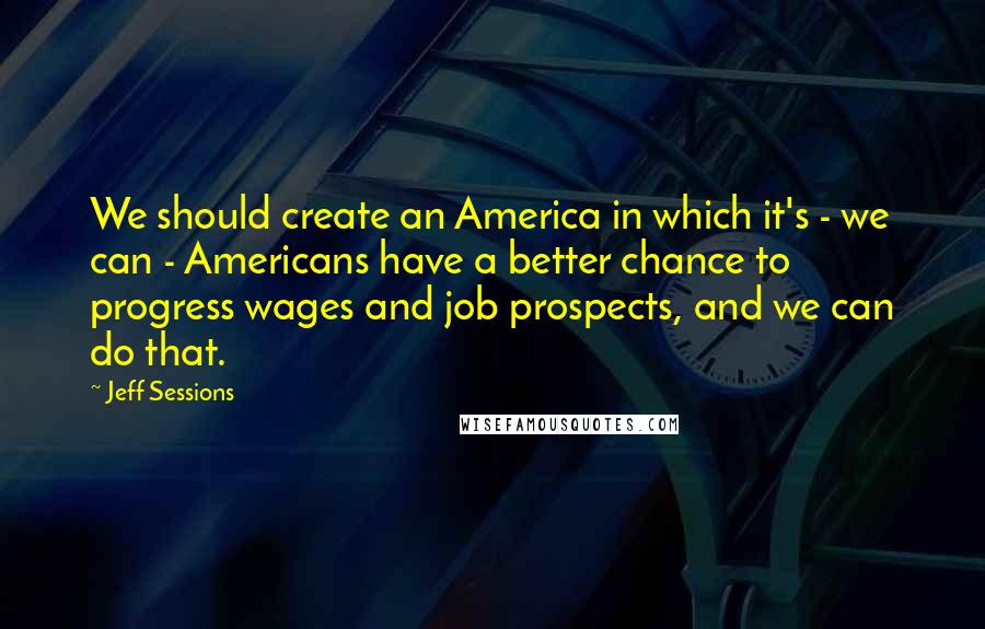 Jeff Sessions Quotes: We should create an America in which it's - we can - Americans have a better chance to progress wages and job prospects, and we can do that.