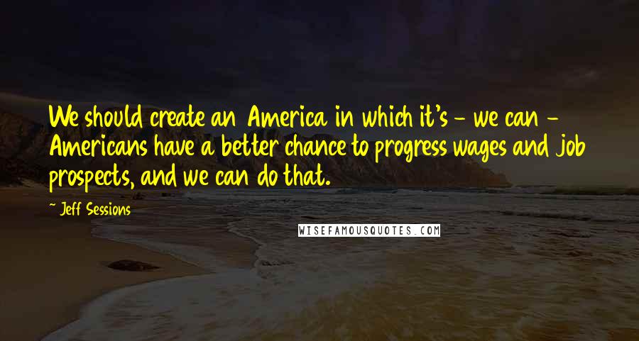 Jeff Sessions Quotes: We should create an America in which it's - we can - Americans have a better chance to progress wages and job prospects, and we can do that.