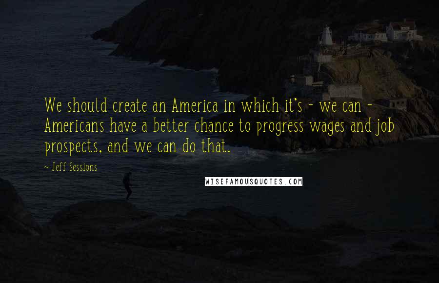 Jeff Sessions Quotes: We should create an America in which it's - we can - Americans have a better chance to progress wages and job prospects, and we can do that.